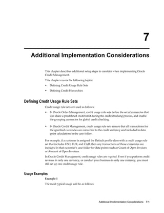 Additional Implementation Considerations    7-1
7
Additional Implementation Considerations
This chapter describes additional setup steps to consider when implementing Oracle
Credit Management.
This chapter covers the following topics:
• Defining Credit Usage Rule Sets
• Defining Credit Hierarchies
Defining Credit Usage Rule Sets
Credit usage rule sets are used as follows:
• In Oracle Order Management, credit usage rule sets define the set of currencies that
will share a predefined credit limit during the credit checking process, and enable
the grouping currencies for global credit checking.
• In Oracle Credit Management, credit usage rule sets ensure that all transactions for
the specified currencies are converted to the credit currency and included in data
point calculations in the case folder.
For example, if a customer is assigned the Default profile class with a credit usage rule
set that includes USD, EUR, and CAD, then any transactions of those currencies are
included in that customer's case folder for data points such as Count of Open Invoices
or Amount of Open Invoices.
In Oracle Credit Management, credit usage rules are required. Even if you perform credit
reviews in only one currency, or conduct your business in only one currency, you must
still set up one credit usage rule.
Usage Examples
Example 1
The most typical usage will be as follows:
 