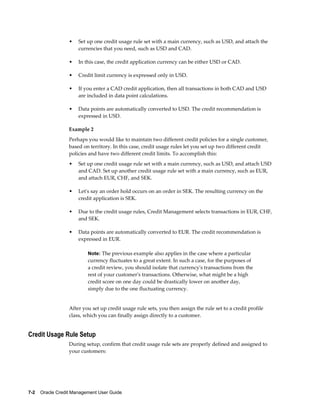 7-2    Oracle Credit Management User Guide
• Set up one credit usage rule set with a main currency, such as USD, and attach the
currencies that you need, such as USD and CAD.
• In this case, the credit application currency can be either USD or CAD.
• Credit limit currency is expressed only in USD.
• If you enter a CAD credit application, then all transactions in both CAD and USD
are included in data point calculations.
• Data points are automatically converted to USD. The credit recommendation is
expressed in USD.
Example 2
Perhaps you would like to maintain two different credit policies for a single customer,
based on territory. In this case, credit usage rules let you set up two different credit
policies and have two different credit limits. To accomplish this:
• Set up one credit usage rule set with a main currency, such as USD, and attach USD
and CAD. Set up another credit usage rule set with a main currency, such as EUR,
and attach EUR, CHF, and SEK.
• Let's say an order hold occurs on an order in SEK. The resulting currency on the
credit application is SEK.
• Due to the credit usage rules, Credit Management selects transactions in EUR, CHF,
and SEK.
• Data points are automatically converted to EUR. The credit recommendation is
expressed in EUR.
Note: The previous example also applies in the case where a particular
currency fluctuates to a great extent. In such a case, for the purposes of
a credit review, you should isolate that currency's transactions from the
rest of your customer's transactions. Otherwise, what might be a high
credit score on one day could be drastically lower on another day,
simply due to the one fluctuating currency.
After you set up credit usage rule sets, you then assign the rule set to a credit profile
class, which you can finally assign directly to a customer.
Credit Usage Rule Setup
During setup, confirm that credit usage rule sets are properly defined and assigned to
your customers:
 
