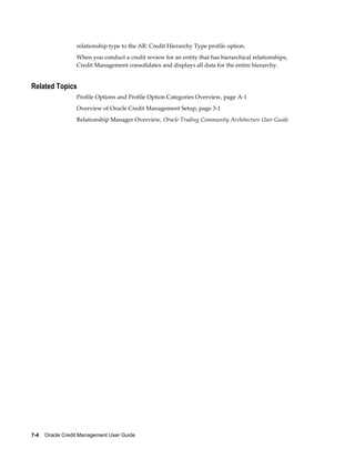 7-4    Oracle Credit Management User Guide
relationship type to the AR: Credit Hierarchy Type profile option.
When you conduct a credit review for an entity that has hierarchical relationships,
Credit Management consolidates and displays all data for the entire hierarchy.
Related Topics
Profile Options and Profile Option Categories Overview, page A-1
Overview of Oracle Credit Management Setup, page 3-1
Relationship Manager Overview, Oracle Trading Community Architecture User Guide
 