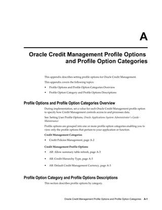 Oracle Credit Management Profile Options and Profile Option Categories    A-1
A
Oracle Credit Management Profile Options
and Profile Option Categories
This appendix describes setting profile options for Oracle Credit Management.
This appendix covers the following topics:
• Profile Options and Profile Option Categories Overview
• Profile Option Category and Profile Options Descriptions
Profile Options and Profile Option Categories Overview
During implementation, set a value for each Oracle Credit Management profile option
to specify how Credit Management controls access to and processes data.
See: Setting User Profile Options, Oracle Applications System Administrator's Guide -
Maintenance
Profile options are grouped into one or more profile option categories enabling you to
view only the profile options that pertain to your application or function.
Credit Management Categories
• Credit Policies Management, page A-2
Credit Management Profile Options
• AR: Allow summary table refresh, page A-3
• AR: Credit Hierarchy Type, page A-3
• AR: Default Credit Management Currency, page A-3
Profile Option Category and Profile Options Descriptions
This section describes profile options by category.
 