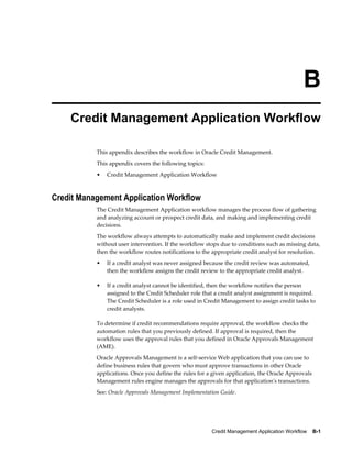 Credit Management Application Workflow    B-1
B
Credit Management Application Workflow
This appendix describes the workflow in Oracle Credit Management.
This appendix covers the following topics:
• Credit Management Application Workflow
Credit Management Application Workflow
The Credit Management Application workflow manages the process flow of gathering
and analyzing account or prospect credit data, and making and implementing credit
decisions.
The workflow always attempts to automatically make and implement credit decisions
without user intervention. If the workflow stops due to conditions such as missing data,
then the workflow routes notifications to the appropriate credit analyst for resolution.
• If a credit analyst was never assigned because the credit review was automated,
then the workflow assigns the credit review to the appropriate credit analyst.
• If a credit analyst cannot be identified, then the workflow notifies the person
assigned to the Credit Scheduler role that a credit analyst assignment is required.
The Credit Scheduler is a role used in Credit Management to assign credit tasks to
credit analysts.
To determine if credit recommendations require approval, the workflow checks the
automation rules that you previously defined. If approval is required, then the
workflow uses the approval rules that you defined in Oracle Approvals Management
(AME).
Oracle Approvals Management is a self-service Web application that you can use to
define business rules that govern who must approve transactions in other Oracle
applications. Once you define the rules for a given application, the Oracle Approvals
Management rules engine manages the approvals for that application's transactions.
See: Oracle Approvals Management Implementation Guide.
 
