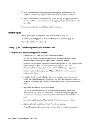 B-2    Oracle Credit Management User Guide
• If the recommendation is approved by the appropriate personnel, then the
workflow automatically implements the decision and closes the case folder.
• If the recommendation is rejected as it is routed through the approval hierarchy,
then the workflow sends notifications to the appropriate personnel and closes the
case folder.
This section describes the unmodified workflow program.
Related Topics
Setting Up the Credit Management Application Workflow, page B-2
Credit Management Application Workflow Main Process Activities, page B-3
Processing Credit Reviews, page 4-1
Setting Up the Credit Management Application Workflow
To set up the Credit Management Application workflow:
1. Install and set up Oracle Approvals Management (AME).
In AME, you define the rules that Oracle Credit Management should use to
determine who the appropriate approvers are for a credit decision.
If you use HR hierarchies to generate your lists of approvers in AME, then you need
to provide logic so AME can identify the starting approver. For Credit
Management, the starting approver is always the credit analyst's supervisor.
For information on defining rules in AME, see: Oracle Approvals Management
Implementation Guide.
2. Install the Oracle Workflow Builder client component program if you want to
modify the Credit Management Application Workflow. For more information on
workflow installations, see: Overview of Setting Up, Oracle Workflow Administrator's
Guide.
3. Set up Oracle Workflow Notification Mailer.
You can set up Notification Mailer so the Credit Management Application
Workflow can use e-mail, and your system administrator can grant approvers
access to view notifications from the Oracle Workflow Notification Worklist web
page.
See: Setting Up Notification Mailers, Oracle Workflow Administrator's Guide.
4. (Optional) Complete additional Oracle Workflow setup steps.
Credit Management does not specify a timeout value for notification responses.
 