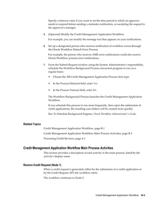 Credit Management Application Workflow    B-3
Specify a timeout value if you want to set the time period in which an approver
needs to respond before sending a reminder notification, or escalating the request to
the approver's manager.
5. (Optional) Modify the Credit Management Application Workflow.
For example, you can modify the message text that appears on your notifications.
6. Set up a designated person who receives notification of workflow errors through
the Oracle Workflow Default Error Process.
For example, the person who receives AME error notifications could also receive
Oracle Workflow process error notifications.
7. From the Submit Request window using the System Administrator's responsibility,
schedule the Workflow Background Process concurrent program to run on a
regular basis:
• Choose the AR Credit Management Application Process item type.
• In the Process Deferred field, enter Yes.
• In the Process Timeout field, enter No.
The Workflow Background Process launches the Credit Management Application
Workflow.
If you schedule this process to run more frequently, then upon the submission of
credit applications, the resulting case folders will be created more quickly.
See: To Schedule Background Engines, Oracle Workflow Administrator's Guide.
Related Topics
Credit Management Application Workflow, page B-1
Credit Management Application Workflow Main Process Activities, page B-3
Processing Credit Reviews, page 4-1
Credit Management Application Workflow Main Process Activities
This section provides a description of each activity in the main process, listed by the
activity's display name.
Receive Credit Request (Node 1)
When a credit request is generated, either by the submission of a credit application or
by the Credit Request API, the workflow starts.
The workflow continues to Node 2.
 