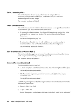 B-4    Oracle Credit Management User Guide
Create Case Folder (Node 2)
This function creates the case folder, which stores all analysis data and
recommendation(s) for the credit review, whether the analysis is performed
automatically or by a credit analyst.
The workflow continues to Node 3.
Check Automation (Node 3)
This function checks for the existence of automation rules based upon the combination
of credit review type and customer credit classification:
• If automation rules do not exist, then the workflow routes the credit review to the
credit analyst for manual intervention. This function then calls the Manual
Subprocess.
See: Manual Subprocess, page B-6.
• If automation rules exist, then the rule validations are executed, leading to
recommendations. This function then calls the Automation Subprocess.
See: Automation Subprocess, page B-6.
Send Recommendation for Approval (Node 4)
This function calls the Approval subprocess to send a recommendation, either from a
credit analyst or automatically generated, for approval.
See: Approval Subprocess, page B-7.
Implement Recommendation (Node 5)
A recommendation has two sources:
• A credit analyst can submit a recommendation after performing the credit analysis.
The workflow continues to Node 6.
• The Automation Engine can generate a recommendation(s) based upon your
automation rules.
The workflow continues to Node 7.
Credit Management provides the following recommendations that can be implemented
without user intervention:
1. Remove Order from Hold
2. Adjust Credit Limit
Credit Management can increase or decrease a credit limit, based on the outcome of
 