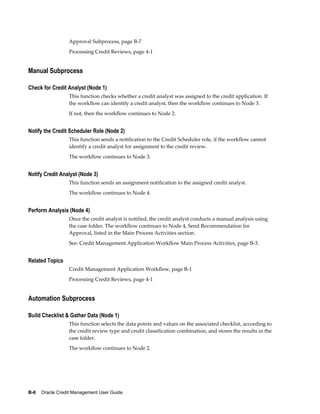 B-6    Oracle Credit Management User Guide
Approval Subprocess, page B-7
Processing Credit Reviews, page 4-1
Manual Subprocess
Check for Credit Analyst (Node 1)
This function checks whether a credit analyst was assigned to the credit application. If
the workflow can identify a credit analyst, then the workflow continues to Node 3.
If not, then the workflow continues to Node 2.
Notify the Credit Scheduler Role (Node 2)
This function sends a notification to the Credit Scheduler role, if the workflow cannot
identify a credit analyst for assignment to the credit review.
The workflow continues to Node 3.
Notify Credit Analyst (Node 3)
This function sends an assignment notification to the assigned credit analyst.
The workflow continues to Node 4.
Perform Analysis (Node 4)
Once the credit analyst is notified, the credit analyst conducts a manual analysis using
the case folder. The workflow continues to Node 4, Send Recommendation for
Approval, listed in the Main Process Activities section.
See: Credit Management Application Workflow Main Process Activities, page B-3.
Related Topics
Credit Management Application Workflow, page B-1
Processing Credit Reviews, page 4-1
Automation Subprocess
Build Checklist & Gather Data (Node 1)
This function selects the data points and values on the associated checklist, according to
the credit review type and credit classification combination, and stores the results in the
case folder.
The workflow continues to Node 2.
 