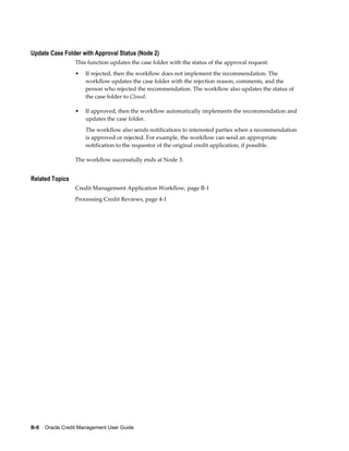 B-8    Oracle Credit Management User Guide
Update Case Folder with Approval Status (Node 2)
This function updates the case folder with the status of the approval request:
• If rejected, then the workflow does not implement the recommendation. The
workflow updates the case folder with the rejection reason, comments, and the
person who rejected the recommendation. The workflow also updates the status of
the case folder to Closed.
• If approved, then the workflow automatically implements the recommendation and
updates the case folder.
The workflow also sends notifications to interested parties when a recommendation
is approved or rejected. For example, the workflow can send an appropriate
notification to the requestor of the original credit application, if possible.
The workflow successfully ends at Node 3.
Related Topics
Credit Management Application Workflow, page B-1
Processing Credit Reviews, page 4-1
 