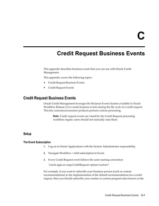 Credit Request Business Events    C-1
C
Credit Request Business Events
This appendix describes business events that you can use with Oracle Credit
Management.
This appendix covers the following topics:
• Credit Request Business Events
• Credit Request Events
Credit Request Business Events
Oracle Credit Management leverages the Business Events System available in Oracle
Workflow Release 2.6 to create business events during the life cycle of a credit request.
This lets customers/consumer products perform custom processing.
Note: Credit request events are raised by the Credit Request processing
workflow engine; users should not manually raise them.
Setup
The Event Subscription
1. Log on to Oracle Applications with the System Administrator responsibility.
2. Navigate Workflow > Add subscription to Event.
3. Every Credit Request event follows the same naming convention:
"oracle.apps.ar.cmgt.CreditRequest.<phase><action>"
For example, if you want to subscribe your business process (such as custom
recommendations) to the implementation of the default recommendations for a credit
request, then you should subscribe your routine or custom program (also known as the
 