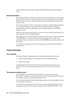 C-2    Oracle Credit Management User Guide
rule function) to the oracle.apps.ar.cmgt.CreditRequest.Recommendation.implement
event.
Deferred Subscriptions
The Workflow Release 2.6 Business Event System allows subscriptions to be executed in
deferred mode so that no overhead is added to the process raising the event. For Credit
Request business events, it is recommended that user subscriptions be executed in the
deferred mode.
One of the mechanisms to defer a subscription would be by setting the phase number of
a user-defined subscription to greater than 99. For additional details on different
mechanisms for deferring a subscription, see: Event Subscriptions, Oracle Workflow
Developer's Guide.
When the credit request processing flow raises an event for a deferred subscription, the
event message is sent to the deferred queue.
Subscriptions will be executed when the "Workflow Agent Listener" with the parameter
"WF_DEFERRED" is executed. When this concurrent program is executed, every
subscription from every instance of events in the DEFERRED queue at that moment will
be executed.
This concurrent program is seeded in the request group of the System Administrator
responsibility.
Coding a Subscription
How to subscribe
Per Oracle Workflow coding standards, two kinds of subscriptions exist for use:
• Oracle Workflow Release 2.6 rule function (which is a PL/SQL function)
• Workflow processes
For information about the standards for the event subscription rule function, see:
Standard API for an Event Subscription Rule Function, Oracle Workflow Developer's
Guide.
The parameters provided by events
Oracle Workflow uses the object type WF_EVENT_T to store event messages.
WF_EVENT_T defines the event message structure that the Business Event System and
the Workflow Engine use to represent a business event.
For more information about this Event Message structure, see: Event Message Structure,
Oracle Workflow API Reference.
As part of the event message, the raised event can pass a number of parameters to the
subscription rule function in a named varying array WF_PARAMETER_LIST_T. The
 
