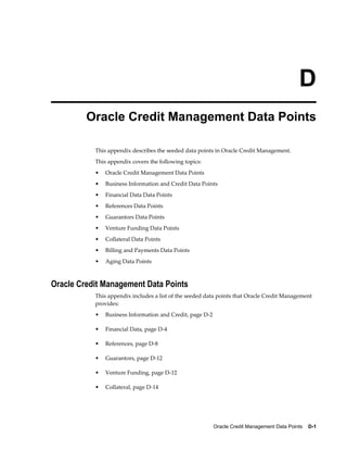Oracle Credit Management Data Points    D-1
D
Oracle Credit Management Data Points
This appendix describes the seeded data points in Oracle Credit Management.
This appendix covers the following topics:
• Oracle Credit Management Data Points
• Business Information and Credit Data Points
• Financial Data Data Points
• References Data Points
• Guarantors Data Points
• Venture Funding Data Points
• Collateral Data Points
• Billing and Payments Data Points
• Aging Data Points
Oracle Credit Management Data Points
This appendix includes a list of the seeded data points that Oracle Credit Management
provides:
• Business Information and Credit, page D-2
• Financial Data, page D-4
• References, page D-8
• Guarantors, page D-12
• Venture Funding, page D-12
• Collateral, page D-14
 