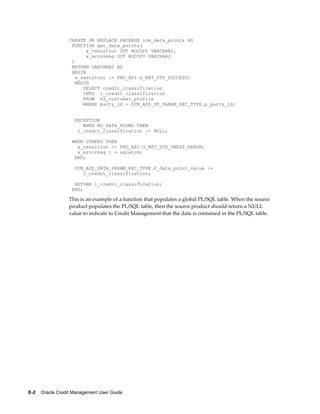 E-2    Oracle Credit Management User Guide
CREATE OR REPLACE PACKAGE ocm_data_points AS
FUNCTION get_data_points(
x_resultout OUT NOCOPY VARCHAR2,
x_errormsg OUT NOCOPY VARCHAR2
)
RETURN VARCHAR2 AS
BEGIN
x_resultout := FND_API.G_RET_STS_SUCCESS;
BEGIN
SELECT credit_classification
INTO l_credit_classification
FROM hz_customer_profile
WHERE party_id = OCM_ADD_DP_PARAM_REC_TYPE.p_party_id;
EXCEPTION
WHEN NO_DATA_FOUND THEN
l_credit_classification := NULL;
WHEN OTHERS THEN
x_resultout := FND_API.G_RET_STS_UNEXP_ERROR;
x_errormsg : = sqlerrm;
END;
OCM_ADD_DATA_PARAM_REC_TYPE.P_data_point_value :=
l_credit_classification;
RETURN l_credit_classification;
END;
This is an example of a function that populates a global PL/SQL table. When the source
product populates the PL/SQL table, then the source product should return a NULL
value to indicate to Credit Management that the data is contained in the PL/SQL table.
 