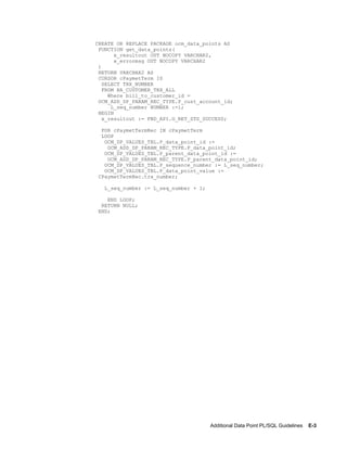 Additional Data Point PL/SQL Guidelines    E-3
CREATE OR REPLACE PACKAGE ocm_data_points AS
FUNCTION get_data_points(
x_resultout OUT NOCOPY VARCHAR2,
x_errormsg OUT NOCOPY VARCHAR2
)
RETURN VARCHAR2 AS
CURSOR cPaymetTerm IS
SELECT TRX_NUMBER
FROM RA_CUSTOMER_TRX_ALL
Where bill_to_customer_id =
OCM_ADD_DP_PARAM_REC_TYPE.P_cust_account_id;
L_seq_number NUMBER :=1;
BEGIN
x_resultout := FND_API.G_RET_STS_SUCCESS;
FOR cPaymetTermRec IN cPaymetTerm
LOOP
OCM_DP_VALUES_TBL.P_data_point_id :=
OCM_ADD_DP_PARAM_REC_TYPE.P_data_point_id;
OCM_DP_VALUES_TBL.P_parent_data_point_id :=
OCM_ADD_DP_PARAM_REC_TYPE.P_parent_data_point_id;
OCM_DP_VALUES_TBL.P_sequence_number := L_seq_number;
OCM_DP_VALUES_TBL.P_data_point_value :=
CPaymetTermRec.trx_number;
L_seq_number := L_seq_number + 1;
END LOOP;
RETURN NULL;
END;
 