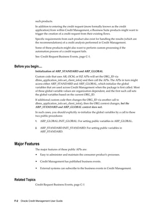 F-2    Oracle Credit Management User Guide
such products.
In addition to entering the credit request (more formally known as the credit
application) from within Credit Management, e-Business Suite products might want to
trigger the creation of a credit request from their existing flows.
Specific requirements from each product also exist for handling the results (which are
the recommendations) of a credit analysis performed in Credit Management.
Some of these products might also want to perform custom processing if the
automation process of a credit request fails.
See: Credit Request Business Events, page C-1.
Before you begin....
Initialization of ARP_STANDARD and ARP_GLOBAL
Custom code that uses AR, OCM, or HZ APIs will set the ORG_ID via
dbms_application_info.set_client_info() and then call the APIs. The APIs in turn might
access either ARP_STANDARD and ARP_GLOBAL, which initialize the global
variables that are used across Credit Management when the package is first called. Most
of these global variable values are organization dependent, and the first such call sets
the global variables based on the current ORG_ID.
If additional custom code then changes the ORG_ID via another call to
dbms_application_info.set_client_info(), then the ORG context changes, but the
ARP_STANDARD and ARP_GLOBAL context does not.
In such cases, you should explicitly re-initialize the global variables by a call to these
two public procedures:
1. ARP_GLOBAL.INIT_GLOBAL: For setting public variables in ARP_GLOBAL.
2. ARP_STANDARD.INIT_STANDARD: For setting public variables in
ARP_STANDARD.
Major Features
The major features of these public APIs are:
• Easy to administer and maintain the consumer product's processes.
• Credit Management has published business events.
• External systems can subscribe to the business events in Credit Management.
Related Topics
Credit Request Business Events, page C-1
 