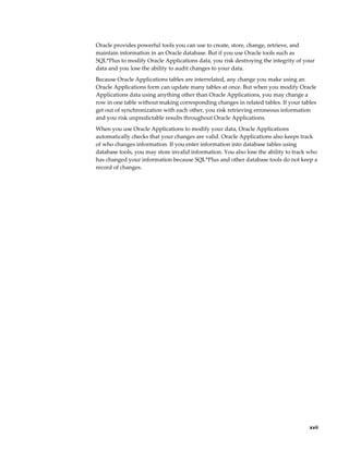     xvii
Oracle provides powerful tools you can use to create, store, change, retrieve, and
maintain information in an Oracle database. But if you use Oracle tools such as
SQL*Plus to modify Oracle Applications data, you risk destroying the integrity of your
data and you lose the ability to audit changes to your data.
Because Oracle Applications tables are interrelated, any change you make using an
Oracle Applications form can update many tables at once. But when you modify Oracle
Applications data using anything other than Oracle Applications, you may change a
row in one table without making corresponding changes in related tables. If your tables
get out of synchronization with each other, you risk retrieving erroneous information
and you risk unpredictable results throughout Oracle Applications.
When you use Oracle Applications to modify your data, Oracle Applications
automatically checks that your changes are valid. Oracle Applications also keeps track
of who changes information. If you enter information into database tables using
database tools, you may store invalid information. You also lose the ability to track who
has changed your information because SQL*Plus and other database tools do not keep a
record of changes.
 