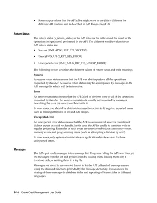 F-14    Oracle Credit Management User Guide
• Some output values that the API caller might want to use (this is different for
different API routines and is described in API Usage, page F-3)
Return Status
The return status (x_return_status) of the API informs the caller about the result of the
operation (or operations) performed by the API. The different possible values for an
API return status are:
• Success (FND_API.G_RET_STS_SUCCESS)
• Error (FND_API.G_RET_STS_ERROR)
• Unexpected error (FND_API.G_RET_STS_UNEXP_ERROR)
The following section describes the different values of return status and their meanings.
Success
A success return status means that the API was able to perform all the operations
requested by its caller. A success return status may be accompanied by messages in the
API message list which will be informative.
Error
An error return status means that the API failed to perform some or all of the operations
requested by its caller. An error return status is usually accompanied by messages
describing the error (or errors) and how to fix it.
In most cases, you should be able to take corrective action to fix regular, expected errors
such as missing attributes or invalid date ranges.
Unexpected error
An unexpected error status means that the API has encountered an error condition it
did not expect or could not handle. In this case, the API is unable to continue with its
regular processing. Examples of such errors are unrecoverable data consistency errors,
memory errors, and programming errors (such as attempting a division by zero).
In most cases, only system administrators or application developers can fix these
unexpected errors.
Messages
The APIs put result messages into a message list. Programs calling the APIs can then get
the messages from the list and process them by issuing them, loading them into a
database table, or writing them to a log file.
Messages are stored in an encoded format to let the API callers find message names
using the standard functions provided by the message dictionary. It also allows the
storing of these messages in database tables and reporting off these tables in different
languages.
 