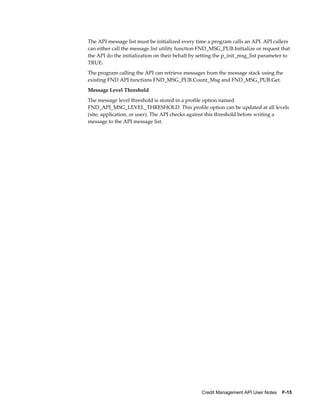 Credit Management API User Notes    F-15
The API message list must be initialized every time a program calls an API. API callers
can either call the message list utility function FND_MSG_PUB.Initialize or request that
the API do the initialization on their behalf by setting the p_init_msg_list parameter to
TRUE.
The program calling the API can retrieve messages from the message stack using the
existing FND API functions FND_MSG_PUB.Count_Msg and FND_MSG_PUB.Get.
Message Level Threshold
The message level threshold is stored in a profile option named
FND_API_MSG_LEVEL_THRESHOLD. This profile option can be updated at all levels
(site, application, or user). The API checks against this threshold before writing a
message to the API message list.
 