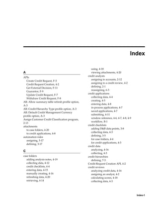 Index-1
 
Index
A
APIs
Create Credit Request, F-3
Credit Request Creation, 4-2
Get External Decision, F-11
Guarantor, F-9
Update Credit Request, F-7
Withdraw Credit Request, F-8
AR: Allow summary table refresh profile option,
A-3
AR: Credit Hierarchy Type profile option, A-3
AR: Default Credit Management Currency
profile option, A-3
Assign Customer Credit Classification program,
2-13
attachments
to case folders, 4-20
to credit applications, 4-8
automation rules
assigning, 3-17
defining, 3-17
C
case folders
adding analysis notes, 4-19
collecting data, 4-12
credit checklists, 4-4
entering data, 4-15
manually creating, 4-16
refreshing data, 4-20
retrieving, 4-14
using, 4-18
viewing attachments, 4-20
credit analysts
assigning to accounts, 2-12
assigning to a credit review, 4-2
defining, 2-1
reassigning, 6-3
credit applications
collecting data, 4-4
creating, 4-5
entering data, 4-8
in-process applications, 4-7
saved applications, 4-7
submitting, 4-11
window reference, 4-6, 4-7, 4-8, 4-9
workflow, B-1
credit checklists
adding D&B data points, 3-8
collecting data, 4-3
defining, 3-5
for case folders, 4-4
for credit applications, 4-3
credit data
analyzing, 4-16
collecting, 4-3
credit hierarchies
defining, 7-3
Credit Request Creation API, 4-2
credit reviews
analyzing credit data, 4-16
assigning an analyst, 4-2
calculating scores, 4-18
collecting data, 4-3
 