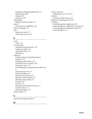 Index-3
defining for integrated applications, 5-1
implementing, 4-23
making, 4-21
setting up, 3-19
relationships
defining credit hierarchies, 7-3
reports
Periodic Review Eligibility, 4-26
Resource Manager, 2-1
rules
automation rules, 3-17
credit usage rule sets, 7-1
S
scores
credit, 4-18
scoring models
assigning scoring attributes, 3-10
assigning weights, 3-11
automation rules, 3-17
defining, 3-9
setting up
Assign Customer Credit Classification
program, 2-13
assigning credit analysts, 2-12
automated review example, 3-23
automation rules, 3-17
Credit Management Application Workflow, B-
2
credit usage rule sets, 7-1
defining checklists, 3-5
defining credit analysts, 2-1
defining credit hierarchies, 7-3
defining scoring models, 3-9
lookups, 2-10
overview, 3-1
Reassign Credit Analyst program, 6-3
system options, 2-7
updating profiles, 2-12
system options, 2-7
U
Update Credit Request API, F-7
W
window reference
Applications, 4-6, 4-7, 4-8, 4-9
windows
Customer Profile Classes, 2-12
Withdraw Credit Request API, F-8
workflows
Credit Management Application, B-1
Credit Management Application activities, B-3
Credit Management Application setup, B-2
Credit Scheduler, 4-11
 