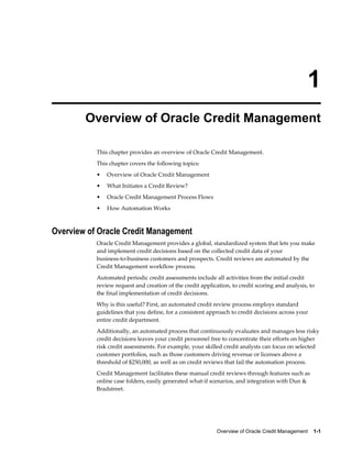Overview of Oracle Credit Management    1-1
1
Overview of Oracle Credit Management
This chapter provides an overview of Oracle Credit Management.
This chapter covers the following topics:
• Overview of Oracle Credit Management
• What Initiates a Credit Review?
• Oracle Credit Management Process Flows
• How Automation Works
Overview of Oracle Credit Management
Oracle Credit Management provides a global, standardized system that lets you make
and implement credit decisions based on the collected credit data of your
business-to-business customers and prospects. Credit reviews are automated by the
Credit Management workflow process.
Automated periodic credit assessments include all activities from the initial credit
review request and creation of the credit application, to credit scoring and analysis, to
the final implementation of credit decisions.
Why is this useful? First, an automated credit review process employs standard
guidelines that you define, for a consistent approach to credit decisions across your
entire credit department.
Additionally, an automated process that continuously evaluates and manages less risky
credit decisions leaves your credit personnel free to concentrate their efforts on higher
risk credit assessments. For example, your skilled credit analysts can focus on selected
customer portfolios, such as those customers driving revenue or licenses above a
threshold of $250,000, as well as on credit reviews that fail the automation process.
Credit Management facilitates these manual credit reviews through features such as
online case folders, easily generated what-if scenarios, and integration with Dun &
Bradstreet.
 