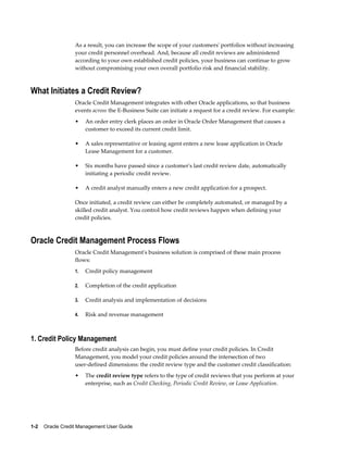 1-2    Oracle Credit Management User Guide
As a result, you can increase the scope of your customers' portfolios without increasing
your credit personnel overhead. And, because all credit reviews are administered
according to your own established credit policies, your business can continue to grow
without compromising your own overall portfolio risk and financial stability.
What Initiates a Credit Review?
Oracle Credit Management integrates with other Oracle applications, so that business
events across the E-Business Suite can initiate a request for a credit review. For example:
• An order entry clerk places an order in Oracle Order Management that causes a
customer to exceed its current credit limit.
• A sales representative or leasing agent enters a new lease application in Oracle
Lease Management for a customer.
• Six months have passed since a customer's last credit review date, automatically
initiating a periodic credit review.
• A credit analyst manually enters a new credit application for a prospect.
Once initiated, a credit review can either be completely automated, or managed by a
skilled credit analyst. You control how credit reviews happen when defining your
credit policies.
Oracle Credit Management Process Flows
Oracle Credit Management's business solution is comprised of these main process
flows:
1. Credit policy management
2. Completion of the credit application
3. Credit analysis and implementation of decisions
4. Risk and revenue management
1. Credit Policy Management
Before credit analysis can begin, you must define your credit policies. In Credit
Management, you model your credit policies around the intersection of two
user-defined dimensions: the credit review type and the customer credit classification:
• The credit review type refers to the type of credit reviews that you perform at your
enterprise, such as Credit Checking, Periodic Credit Review, or Lease Application.
 