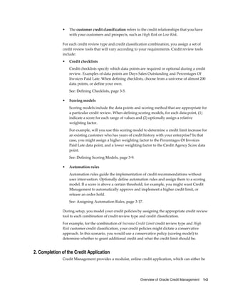 Overview of Oracle Credit Management    1-3
• The customer credit classification refers to the credit relationships that you have
with your customers and prospects, such as High Risk or Low Risk.
For each credit review type and credit classification combination, you assign a set of
credit review tools that will vary according to your requirements. Credit review tools
include:
• Credit checklists
Credit checklists specify which data points are required or optional during a credit
review. Examples of data points are Days Sales Outstanding and Percentages Of
Invoices Paid Late. When defining checklists, choose from a universe of almost 200
data points, or define your own.
See: Defining Checklists, page 3-5.
• Scoring models
Scoring models include the data points and scoring method that are appropriate for
a particular credit review. When defining scoring models, for each data point, (1)
indicate a score for each range of values and (2) optionally assign a relative
weighting factor.
For example, will you use this scoring model to determine a credit limit increase for
an existing customer who has years of credit history with your enterprise? In that
case, you might assign a higher weighting factor to the Percentages Of Invoices
Paid Late data point, and a lower weighting factor to the Credit Agency Score data
point.
See: Defining Scoring Models, page 3-9.
• Automation rules
Automation rules guide the implementation of credit recommendations without
user intervention. Optionally define automation rules and assign them to a scoring
model. If a score is above a certain threshold, for example, you might want Credit
Management to automatically approve and implement a higher credit limit, or
release an order hold.
See: Assigning Automation Rules, page 3-17.
During setup, you model your credit policies by assigning the appropriate credit review
tool to each combination of credit review type and credit classification.
For example, for the combination of Increase Credit Limit credit review type and High
Risk customer credit classification, your credit policies might dictate a conservative
approach. In this scenario, you would use a conservative policy (scoring model) to
determine whether to grant additional credit and what the credit limit should be.
2. Completion of the Credit Application
Credit Management provides a modular, online credit application, which can either be
 