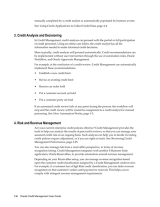 1-4    Oracle Credit Management User Guide
manually completed by a credit analyst or automatically populated by business events.
See: Using Credit Applications to Collect Credit Data, page 4-4.
3. Credit Analysis and Decisioning
In Credit Management, credit analysis can proceed with the partial or full participation
of credit personnel. Using an online case folder, the credit analyst has all the
information needed to make informed credit decisions.
More typically, credit analysis will proceed automatically. Credit recommendations can
be implemented without user intervention through the use of automation rules, Oracle
Workflow, and Oracle Approvals Management.
For example, at the conclusion of a credit review, Credit Management can automatically
implement these recommendations:
• Establish a new credit limit
• Revise an existing credit limit
• Remove an order hold
• Put a customer account on hold
• Put a customer party on hold
If an automated credit review fails at any point during the process, the workflow will
stop and the credit review will be routed for assignment to a credit analyst for manual
processing. See: How Automation Works, page 1-5.
4. Risk and Revenue Management
Are your current enterprise credit policies effective? Credit Management provides the
tools to help you analyze the results of past credit reviews, so that you can manage your
assumed credit risk on an ongoing basis. Such analysis can help you to decide if existing
credit policies require adjustment, or if you are right on track. See: Reviewing Credit
Management Performance, page 3-25.
You can also manage risk from a receivables perspective, in terms of revenue
recognition timing. Credit Management integrates with another E-Business Suite
application, Oracle Receivables, to provide automation around revenue management.
Depending on your Receivables setup, you can manage revenue recognition based
upon the customer credit classification assigned by a Credit Management credit review.
For example, if a customer has a High Risk credit classification, you can defer revenue
recognition on that customer's orders until payment is received. This helps you to
comply with stringent revenue management requirements.
 