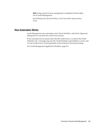 Overview of Oracle Credit Management    1-5
Note: Setup around revenue management is completed in Receivables,
not in Credit Management.
See: Defining Your Revenue Policy, Oracle Receivables Implementation
Guide.
How Automation Works
Credit Management uses automation rules, Oracle Workflow, and Oracle Approvals
Management to automate the credit review process.
If the automated review process fails, then the credit review is routed to the Credit
Scheduler role. A manager logs into the Credit Scheduler responsibility to review and
re-route credit reviews to the appropriate credit analyst for manual processing.
See: Credit Management Application Workflow, page B-1.
 