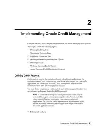 Implementing Oracle Credit Management    2-1
2
Implementing Oracle Credit Management
Complete the tasks in this chapter after installation, but before setting up credit policies.
This chapter covers the following topics:
• Defining Credit Analysts
• Maintaining Customer Data
• Populating Transaction Data
• Defining Credit Management System Options
• Defining Lookups
• Updating Customer Profile Classes
• Assign Customer Credit Classification Program
Defining Credit Analysts
Credit analysts assist in the resolution of credit-related issues and evaluate the
creditworthiness of your customers and prospects. Credit analysts can view credit
applications and case folders in Oracle Credit Management, and can submit
recommendations after concluding a credit analysis.
You must define employees as credit analysts and credit managers before they have
access to view and update data in Credit Management.
Note: In addition to defining true credit personnel as credit analysts
and credit managers, you can also assign the role of credit analyst to
other interested parties who require view-only access to credit
applications. For example, a sales representative who initiates a credit
review request by submitting a lease application might want to view
the credit application details.
To define credit analysts:
 
