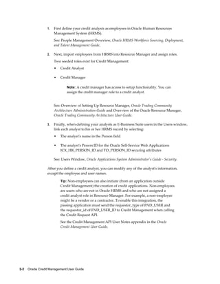 2-2    Oracle Credit Management User Guide
1. First define your credit analysts as employees in Oracle Human Resources
Management System (HRMS).
See: People Management Overview, Oracle HRMS Workforce Sourcing, Deployment,
and Talent Management Guide.
2. Next, import employees from HRMS into Resource Manager and assign roles.
Two seeded roles exist for Credit Management:
• Credit Analyst
• Credit Manager
Note: A credit manager has access to setup functionality. You can
assign the credit manager role to a credit analyst.
See: Overview of Setting Up Resource Manager, Oracle Trading Community
Architecture Administration Guide and Overview of the Oracle Resource Manager,
Oracle Trading Community Architecture User Guide.
3. Finally, when defining your analysts as E-Business Suite users in the Users window,
link each analyst to his or her HRMS record by selecting:
• The analyst's name in the Person field
• The analyst's Person ID for the Oracle Self-Service Web Applications
ICX_HR_PERSON_ID and TO_PERSON_ID securing attributes
See: Users Window, Oracle Applications System Administrator's Guide - Security.
After you define a credit analyst, you can modify any of the analyst's information,
except the employee and user names.
Tip: Non-employees can also initiate (from an application outside
Credit Management) the creation of credit applications. Non-employees
are users who are not in Oracle HRMS and who are not assigned a
credit analyst role in Resource Manager. For example, a non-employee
might be a vendor or a contractor. To enable this integration, the
passing application must send the requestor_type of FND_USER and
the requestor_id of FND_USER_ID to Credit Management when calling
the Credit Request API.
See the Credit Management API User Notes appendix in the Oracle
Credit Management User Guide.
 