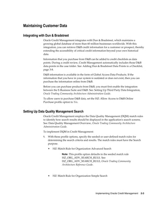 Implementing Oracle Credit Management    2-3
Maintaining Customer Data
Integrating with Dun & Bradstreet
Oracle Credit Management integrates with Dun & Bradstreet, which maintains a
growing global database of more than 60 million businesses worldwide. With this
integration, you can retrieve D&B credit information for a customer or prospect, thereby
extending the accessibility of critical credit information beyond your own historical
data.
Information that you purchase from D&B can be added to credit checklists as data
points. During a credit review, Credit Management automatically includes those D&B
data points in the case folder. See: Adding Dun & Bradstreet Data Points to a Checklist,
page 3-8.
D&B information is available in the form of Global Access Data Products. If the
information that you have in your system is outdated or does not exist, then you can
purchase the information online from D&B.
Before you can purchase products from D&B, you must first enable the integration
between the E-Business Suite and D&B. See: Setting Up Third Party Data Integration,
Oracle Trading Community Architecture Administration Guide.
To allow users to purchase D&B data, set the HZ: Allow Access to D&B Online
Purchase profile option to Yes.
Setting Up Data Quality Management Search
Oracle Credit Management employs the Data Quality Management (DQM) match rules
to identify how search results should be displayed in the application's search screens.
See: Data Quality Management Overview, Oracle Trading Community Architecture
Administration Guide.
To implement DQM in Credit Management:
1. With these profile options, specify the seeded or user-defined match rules for
determining the search criteria and results. The match rules must have the Search
purpose.
• HZ: Match Rule for Organization Advanced Search
Note: This profile option defaults to the seeded match rule
HZ_ORG_ADV_SEARCH_RULE. See:
HZ_ORG_ADV_SEARCH_RULE, Oracle Trading Community
Architecture Reference Guide.
• HZ: Match Rule for Organization Simple Search
 