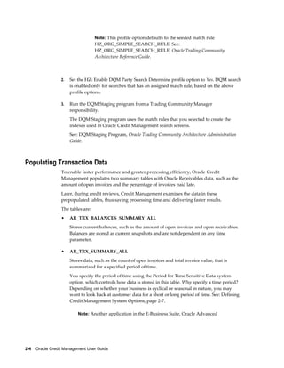 2-4    Oracle Credit Management User Guide
Note: This profile option defaults to the seeded match rule
HZ_ORG_SIMPLE_SEARCH_RULE. See:
HZ_ORG_SIMPLE_SEARCH_RULE, Oracle Trading Community
Architecture Reference Guide.
2. Set the HZ: Enable DQM Party Search Determine profile option to Yes. DQM search
is enabled only for searches that has an assigned match rule, based on the above
profile options.
3. Run the DQM Staging program from a Trading Community Manager
responsibility.
The DQM Staging program uses the match rules that you selected to create the
indexes used in Oracle Credit Management search screens.
See: DQM Staging Program, Oracle Trading Community Architecture Administration
Guide.
Populating Transaction Data
To enable faster performance and greater processing efficiency, Oracle Credit
Management populates two summary tables with Oracle Receivables data, such as the
amount of open invoices and the percentage of invoices paid late.
Later, during credit reviews, Credit Management examines the data in these
prepopulated tables, thus saving processing time and delivering faster results.
The tables are:
• AR_TRX_BALANCES_SUMMARY_ALL
Stores current balances, such as the amount of open invoices and open receivables.
Balances are stored as current snapshots and are not dependent on any time
parameter.
• AR_TRX_SUMMARY_ALL
Stores data, such as the count of open invoices and total invoice value, that is
summarized for a specified period of time.
You specify the period of time using the Period for Time Sensitive Data system
option, which controls how data is stored in this table. Why specify a time period?
Depending on whether your business is cyclical or seasonal in nature, you may
want to look back at customer data for a short or long period of time. See: Defining
Credit Management System Options, page 2-7.
Note: Another application in the E-Business Suite, Oracle Advanced
 