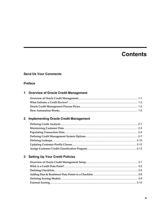     iii
 
Contents
Send Us Your Comments
Preface
1 Overview of Oracle Credit Management
Overview of Oracle Credit Management..................................................................................1-1
What Initiates a Credit Review?............................................................................................... 1-2
Oracle Credit Management Process Flows............................................................................... 1-2
How Automation Works........................................................................................................... 1-5
2 Implementing Oracle Credit Management
Defining Credit Analysts.......................................................................................................... 2-1
Maintaining Customer Data..................................................................................................... 2-3
Populating Transaction Data.................................................................................................... 2-4
Defining Credit Management System Options........................................................................2-7
Defining Lookups................................................................................................................... 2-10
Updating Customer Profile Classes........................................................................................ 2-12
Assign Customer Credit Classification Program....................................................................2-13
3 Setting Up Your Credit Policies
Overview of Oracle Credit Management Setup....................................................................... 3-1
What is a Credit Data Point?..................................................................................................... 3-2
Defining Checklists...................................................................................................................3-5
Adding Dun & Bradstreet Data Points to a Checklist.............................................................. 3-8
Defining Scoring Models.......................................................................................................... 3-9
External Scoring.......................................................................................................................3-14
 