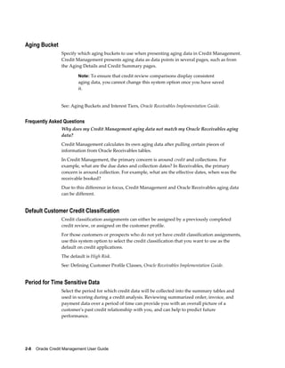 2-8    Oracle Credit Management User Guide
Aging Bucket
Specify which aging buckets to use when presenting aging data in Credit Management.
Credit Management presents aging data as data points in several pages, such as from
the Aging Details and Credit Summary pages.
Note: To ensure that credit review comparisons display consistent
aging data, you cannot change this system option once you have saved
it.
See: Aging Buckets and Interest Tiers, Oracle Receivables Implementation Guide.
Frequently Asked Questions
Why does my Credit Management aging data not match my Oracle Receivables aging
data?
Credit Management calculates its own aging data after pulling certain pieces of
information from Oracle Receivables tables.
In Credit Management, the primary concern is around credit and collections. For
example, what are the due dates and collection dates? In Receivables, the primary
concern is around collection. For example, what are the effective dates, when was the
receivable booked?
Due to this difference in focus, Credit Management and Oracle Receivables aging data
can be different.
Default Customer Credit Classification
Credit classification assignments can either be assigned by a previously completed
credit review, or assigned on the customer profile.
For those customers or prospects who do not yet have credit classification assignments,
use this system option to select the credit classification that you want to use as the
default on credit applications.
The default is High Risk.
See: Defining Customer Profile Classes, Oracle Receivables Implementation Guide.
Period for Time Sensitive Data
Select the period for which credit data will be collected into the summary tables and
used in scoring during a credit analysis. Reviewing summarized order, invoice, and
payment data over a period of time can provide you with an overall picture of a
customer's past credit relationship with you, and can help to predict future
performance.
 