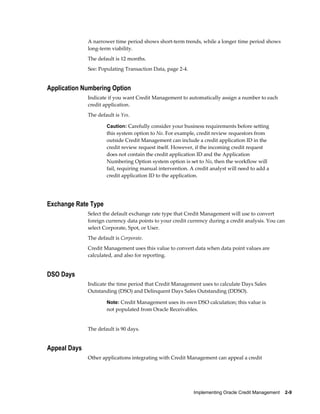 Implementing Oracle Credit Management    2-9
A narrower time period shows short-term trends, while a longer time period shows
long-term viability.
The default is 12 months.
See: Populating Transaction Data, page 2-4.
Application Numbering Option
Indicate if you want Credit Management to automatically assign a number to each
credit application.
The default is Yes.
Caution: Carefully consider your business requirements before setting
this system option to No. For example, credit review requestors from
outside Credit Management can include a credit application ID in the
credit review request itself. However, if the incoming credit request
does not contain the credit application ID and the Application
Numbering Option system option is set to No, then the workflow will
fail, requiring manual intervention. A credit analyst will need to add a
credit application ID to the application.
Exchange Rate Type
Select the default exchange rate type that Credit Management will use to convert
foreign currency data points to your credit currency during a credit analysis. You can
select Corporate, Spot, or User.
The default is Corporate.
Credit Management uses this value to convert data when data point values are
calculated, and also for reporting.
DSO Days
Indicate the time period that Credit Management uses to calculate Days Sales
Outstanding (DSO) and Delinquent Days Sales Outstanding (DDSO).
Note: Credit Management uses its own DSO calculation; this value is
not populated from Oracle Receivables.
The default is 90 days.
Appeal Days
Other applications integrating with Credit Management can appeal a credit
 