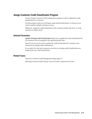 Implementing Oracle Credit Management    2-13
Assign Customer Credit Classification Program
Use the Assign Customer Credit Classification program to add or update the credit
classification on a customer.
Use this program when you first begin using credit classifications, or whenever you
want to update multiple customers at once.
Otherwise, assign the credit classification at the customer profile class level, or at the
customer or address level.
Selected Parameters
Update Existing Credit Classification: Select Yes to update the credit classification for
all customers who are assigned to the specified profile class.
Select No if you do not want to update the credit classification for customers who
already have existing credit classifications.
If you select No, then only customers who have no existing credit classifications are
assigned the new credit classification.
Related Topics
Overview of Oracle Credit Management Setup, page 3-1
Defining Customer Profile Classes, Oracle Receivables Implementation Guide
 