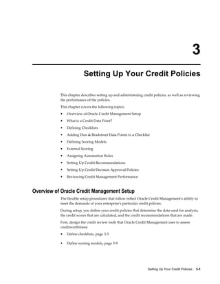 Setting Up Your Credit Policies    3-1
3
Setting Up Your Credit Policies
This chapter describes setting up and administering credit policies, as well as reviewing
the performance of the policies.
This chapter covers the following topics:
• Overview of Oracle Credit Management Setup
• What is a Credit Data Point?
• Defining Checklists
• Adding Dun & Bradstreet Data Points to a Checklist
• Defining Scoring Models
• External Scoring
• Assigning Automation Rules
• Setting Up Credit Recommendations
• Setting Up Credit Decision Approval Policies
• Reviewing Credit Management Performance
Overview of Oracle Credit Management Setup
The flexible setup procedures that follow reflect Oracle Credit Management's ability to
meet the demands of your enterprise's particular credit policies.
During setup, you define your credit policies that determine the data used for analysis,
the credit scores that are calculated, and the credit recommendations that are made.
First, design the credit review tools that Oracle Credit Management uses to assess
creditworthiness:
• Define checklists, page 3-5
• Define scoring models, page 3-9
 