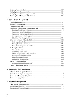 iv
Assigning Automation Rules.................................................................................................. 3-17
Setting Up Credit Recommendations..................................................................................... 3-19
Setting Up Credit Decision Approval Policies....................................................................... 3-21
Reviewing Credit Management Performance........................................................................ 3-25
4 Using Credit Management
Processing Credit Reviews........................................................................................................ 4-1
Initiating a Credit Review......................................................................................................... 4-2
Collecting Credit Data...............................................................................................................4-3
Using Credit Applications to Collect Credit Data.................................................................... 4-4
Creating a New Credit Application..................................................................................... 4-5
Searching for Saved Applications........................................................................................ 4-7
Searching for In-Process Applications................................................................................. 4-7
Entering Data into a Credit Application.............................................................................. 4-8
Submitting a Credit Application........................................................................................ 4-11
Using Case Folders to Collect Credit Data............................................................................. 4-12
Retrieving a Case Folder.................................................................................................... 4-14
Entering Data into a Case Folder....................................................................................... 4-15
Manually Creating a New Case Folder.............................................................................. 4-16
Analyzing Credit Data............................................................................................................ 4-16
Using the Case Folder........................................................................................................ 4-18
Calculating a Credit Score..................................................................................................4-18
Adding Analysis Notes to the Case Folder........................................................................ 4-19
Viewing Case Folder Attachments.....................................................................................4-20
Refreshing Case Folder Data..............................................................................................4-20
Viewing the Credit Summary............................................................................................ 4-20
Making a Recommendation.................................................................................................... 4-21
Implementing the Recommendation..................................................................................4-23
Periodic Credit Review Program.............................................................................................4-24
5 E-Business Suite Integration
E-Business Suite Integration Overview.................................................................................... 5-1
Oracle Order Management Integration.................................................................................... 5-2
Oracle Lease Management Integration..................................................................................... 5-3
Oracle Loans Integration........................................................................................................... 5-6
6 Workload Management
Credit Analyst Assignment Rules.............................................................................................6-1
Reassigning Credit Reviews..................................................................................................... 6-2
Reassign Credit Analyst Program............................................................................................. 6-3
 