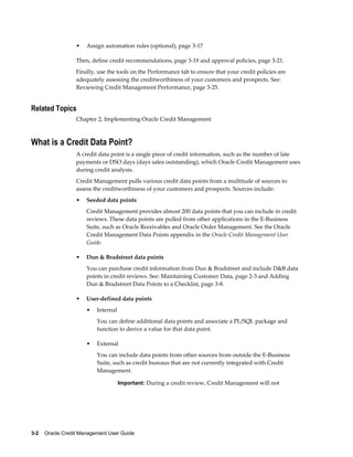3-2    Oracle Credit Management User Guide
• Assign automation rules (optional), page 3-17
Then, define credit recommendations, page 3-19 and approval policies, page 3-21.
Finally, use the tools on the Performance tab to ensure that your credit policies are
adequately assessing the creditworthiness of your customers and prospects. See:
Reviewing Credit Management Performance, page 3-25.
Related Topics
Chapter 2, Implementing Oracle Credit Management
What is a Credit Data Point?
A credit data point is a single piece of credit information, such as the number of late
payments or DSO days (days sales outstanding), which Oracle Credit Management uses
during credit analysis.
Credit Management pulls various credit data points from a multitude of sources to
assess the creditworthiness of your customers and prospects. Sources include:
• Seeded data points
Credit Management provides almost 200 data points that you can include in credit
reviews. These data points are pulled from other applications in the E-Business
Suite, such as Oracle Receivables and Oracle Order Management. See the Oracle
Credit Management Data Points appendix in the Oracle Credit Management User
Guide.
• Dun & Bradstreet data points
You can purchase credit information from Dun & Bradstreet and include D&B data
points in credit reviews. See: Maintaining Customer Data, page 2-3 and Adding
Dun & Bradstreet Data Points to a Checklist, page 3-8.
• User-defined data points
• Internal
You can define additional data points and associate a PL/SQL package and
function to derive a value for that data point.
• External
You can include data points from other sources from outside the E-Business
Suite, such as credit bureaus that are not currently integrated with Credit
Management.
Important: During a credit review, Credit Management will not
 