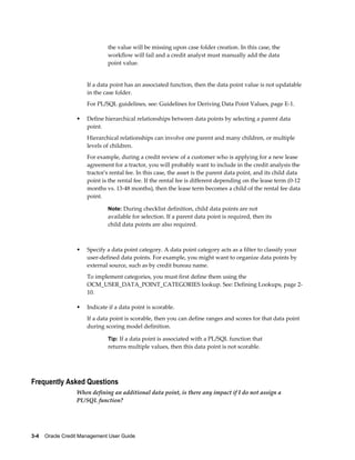 3-4    Oracle Credit Management User Guide
the value will be missing upon case folder creation. In this case, the
workflow will fail and a credit analyst must manually add the data
point value.
If a data point has an associated function, then the data point value is not updatable
in the case folder.
For PL/SQL guidelines, see: Guidelines for Deriving Data Point Values, page E-1.
• Define hierarchical relationships between data points by selecting a parent data
point.
Hierarchical relationships can involve one parent and many children, or multiple
levels of children.
For example, during a credit review of a customer who is applying for a new lease
agreement for a tractor, you will probably want to include in the credit analysis the
tractor's rental fee. In this case, the asset is the parent data point, and its child data
point is the rental fee. If the rental fee is different depending on the lease term (0-12
months vs. 13-48 months), then the lease term becomes a child of the rental fee data
point.
Note: During checklist definition, child data points are not
available for selection. If a parent data point is required, then its
child data points are also required.
• Specify a data point category. A data point category acts as a filter to classify your
user-defined data points. For example, you might want to organize data points by
external source, such as by credit bureau name.
To implement categories, you must first define them using the
OCM_USER_DATA_POINT_CATEGORIES lookup. See: Defining Lookups, page 2-
10.
• Indicate if a data point is scorable.
If a data point is scorable, then you can define ranges and scores for that data point
during scoring model definition.
Tip: If a data point is associated with a PL/SQL function that
returns multiple values, then this data point is not scorable.
Frequently Asked Questions
When defining an additional data point, is there any impact if I do not assign a
PL/SQL function?
 