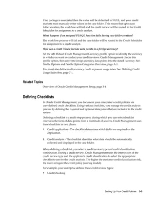 Setting Up Your Credit Policies    3-5
If no package is associated then the value will be defaulted to NULL, and your credit
analysts must manually enter values in the case folder. This means that upon case
folder creation, the workflow will fail and the credit review will be routed to the Credit
Scheduler for assignment to a credit analyst.
What happens if an assigned PL/SQL function fails during case folder creation?
The workflow process will fail and the case folder will be routed to the Credit Scheduler
for assignment to a credit analyst.
How can a credit review include data points in a foreign currency?
Set the AR: Default Credit Management Currency profile option to identify the currency
in which you want to conduct your credit reviews. Credit Management checks this
profile option, then converts foreign currency data points into the stated currency. See:
Profile Options and Profile Option Categories Overview, page A-1.
You must also define multi-currency credit exposure usage rules. See: Defining Credit
Usage Rules Sets, page 7-1.
Related Topics
Overview of Oracle Credit Management Setup, page 3-1
Defining Checklists
In Oracle Credit Management, you document your enterprise's credit policies via
user-defined credit checklists. Using various checklists, you manage the credit analysis
process by defining the required and optional data points that are included in the credit
review.
Defining a checklist is a multi-step process, during which you can select checklist
criteria in the form of data points from a multitude of sources. Credit Management uses
these checklists in two places:
1. Credit application - The checklist determines which fields are required on the
application.
2. Credit analysis - The checklist identifies what data should be automatically
collected and displayed in the case folder.
When defining a checklist, you select a credit review type and credit classification
combination. During a credit review, Credit Management uses the intersection of the
credit review type and the applicant's credit classification to select the appropriate
checklist to use for the credit analysis. The higher the customer credit classification risk,
the more stringent the credit policy (scoring model).
For example, your enterprise defines these credit review types:
• Credit checking
 