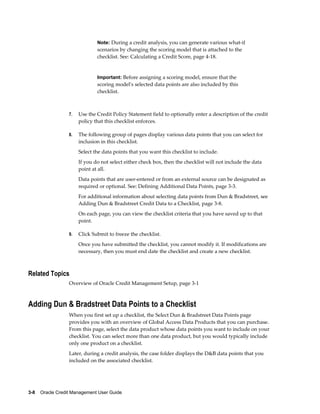 3-8    Oracle Credit Management User Guide
Note: During a credit analysis, you can generate various what-if
scenarios by changing the scoring model that is attached to the
checklist. See: Calculating a Credit Score, page 4-18.
Important: Before assigning a scoring model, ensure that the
scoring model's selected data points are also included by this
checklist.
7. Use the Credit Policy Statement field to optionally enter a description of the credit
policy that this checklist enforces.
8. The following group of pages display various data points that you can select for
inclusion in this checklist.
Select the data points that you want this checklist to include.
If you do not select either check box, then the checklist will not include the data
point at all.
Data points that are user-entered or from an external source can be designated as
required or optional. See: Defining Additional Data Points, page 3-3.
For additional information about selecting data points from Dun & Bradstreet, see
Adding Dun & Bradstreet Credit Data to a Checklist, page 3-8.
On each page, you can view the checklist criteria that you have saved up to that
point.
9. Click Submit to freeze the checklist.
Once you have submitted the checklist, you cannot modify it. If modifications are
necessary, then you must end date the checklist and create a new checklist.
Related Topics
Overview of Oracle Credit Management Setup, page 3-1
Adding Dun & Bradstreet Data Points to a Checklist
When you first set up a checklist, the Select Dun & Bradstreet Data Points page
provides you with an overview of Global Access Data Products that you can purchase.
From this page, select the data product whose data points you want to include on your
checklist. You can select more than one data product, but you would typically include
only one product on a checklist.
Later, during a credit analysis, the case folder displays the D&B data points that you
included on the associated checklist.
 