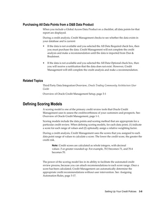 Setting Up Your Credit Policies    3-9
Purchasing All Data Points from a D&B Data Product
When you include a Global Access Data Product on a checklist, all data points for that
report are displayed.
During a credit analysis, Credit Management checks to see whether the data exists in
your database and is current:
• If the data is not available and you selected the All Data Required check box, then
you must purchase the data. Credit Management will not complete the credit
analysis and make a recommendation until the data is imported from Dun &
Bradstreet.
• If the data is not available and you selected the All Data Optional check box, then
you will receive a notification that the data does not exist. However, Credit
Management will still complete the credit analysis and make a recommendation.
Related Topics
Third Party Data Integration Overview, Oracle Trading Community Architecture User
Guide
Overview of Oracle Credit Management Setup, page 3-1
Defining Scoring Models
A scoring model is one of the primary credit review tools that Oracle Credit
Management uses to assess the creditworthiness of your customers and prospects. See:
Overview of Oracle Credit Management, page 1-1.
Scoring models include the data points and scoring method that are appropriate for a
particular credit review. When defining scoring models, for each data point, (1) indicate
a score for each range of values and (2) optionally assign a relative weighting factor.
During a credit analysis, Credit Management uses the scores that you assigned to each
data point range of values to calculate a score. The lower the credit score, the greater the
credit risk.
Note: Credit scores are calculated as whole integers, with decimal
values .5 or greater rounded up. For example, 70.5 becomes 71, and 70.4
becomes 70.
The power of the scoring model lies in its ability to facilitate the automated credit
review process, because you can attach recommendations to each score range. Once a
score has been calculated, Credit Management can automatically determine the
appropriate credit recommendations without user intervention. See: Assigning
Automation Rules, page 3-17.
 