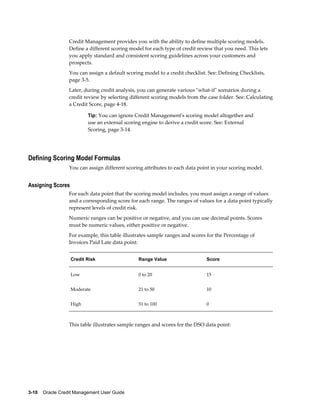 3-10    Oracle Credit Management User Guide
Credit Management provides you with the ability to define multiple scoring models.
Define a different scoring model for each type of credit review that you need. This lets
you apply standard and consistent scoring guidelines across your customers and
prospects.
You can assign a default scoring model to a credit checklist. See: Defining Checklists,
page 3-5.
Later, during credit analysis, you can generate various "what-if" scenarios during a
credit review by selecting different scoring models from the case folder. See: Calculating
a Credit Score, page 4-18.
Tip: You can ignore Credit Management's scoring model altogether and
use an external scoring engine to derive a credit score. See: External
Scoring, page 3-14.
Defining Scoring Model Formulas
You can assign different scoring attributes to each data point in your scoring model.
Assigning Scores
For each data point that the scoring model includes, you must assign a range of values
and a corresponding score for each range. The ranges of values for a data point typically
represent levels of credit risk.
Numeric ranges can be positive or negative, and you can use decimal points. Scores
must be numeric values, either positive or negative.
For example, this table illustrates sample ranges and scores for the Percentage of
Invoices Paid Late data point:
Credit Risk Range Value Score
Low 0 to 20 15
Moderate 21 to 50 10
High 51 to 100 0
This table illustrates sample ranges and scores for the DSO data point:
 