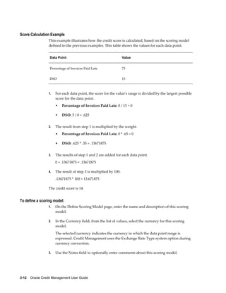 3-12    Oracle Credit Management User Guide
Score Calculation Example
This example illustrates how the credit score is calculated, based on the scoring model
defined in the previous examples. This table shows the values for each data point.
Data Point Value
Percentage of Invoices Paid Late 75
DSO 15
1. For each data point, the score for the value's range is divided by the largest possible
score for the data point.
• Percentage of Invoices Paid Late: 0 / 15 = 0
• DSO: 5 / 8 = .625
2. The result from step 1 is multiplied by the weight.
• Percentage of Invoices Paid Late: 0 * .65 = 0
• DSO: .625 * .35 = .13671875
3. The results of step 1 and 2 are added for each data point.
0 + .13671875 = .13671875
4. The result of step 3 is multiplied by 100.
.13671875 * 100 = 13.671875
The credit score is 14.
To define a scoring model:
1. On the Define Scoring Model page, enter the name and description of this scoring
model.
2. In the Currency field, from the list of values, select the currency for this scoring
model.
The selected currency indicates the currency in which the data point range is
expressed. Credit Management uses the Exchange Rate Type system option during
currency conversion.
3. Use the Notes field to optionally enter comments about this scoring model.
 
