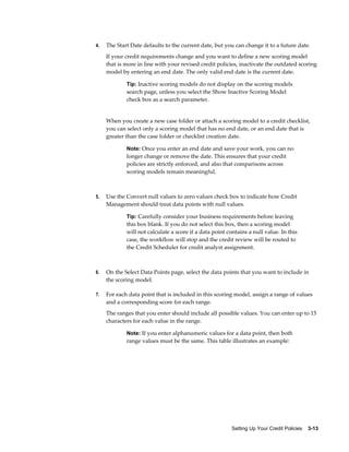 Setting Up Your Credit Policies    3-13
4. The Start Date defaults to the current date, but you can change it to a future date.
If your credit requirements change and you want to define a new scoring model
that is more in line with your revised credit policies, inactivate the outdated scoring
model by entering an end date. The only valid end date is the current date.
Tip: Inactive scoring models do not display on the scoring models
search page, unless you select the Show Inactive Scoring Model
check box as a search parameter.
When you create a new case folder or attach a scoring model to a credit checklist,
you can select only a scoring model that has no end date, or an end date that is
greater than the case folder or checklist creation date.
Note: Once you enter an end date and save your work, you can no
longer change or remove the date. This ensures that your credit
policies are strictly enforced, and also that comparisons across
scoring models remain meaningful.
5. Use the Convert null values to zero values check box to indicate how Credit
Management should treat data points with null values.
Tip: Carefully consider your business requirements before leaving
this box blank. If you do not select this box, then a scoring model
will not calculate a score if a data point contains a null value. In this
case, the workflow will stop and the credit review will be routed to
the Credit Scheduler for credit analyst assignment.
6. On the Select Data Points page, select the data points that you want to include in
the scoring model.
7. For each data point that is included in this scoring model, assign a range of values
and a corresponding score for each range.
The ranges that you enter should include all possible values. You can enter up to 15
characters for each value in the range.
Note: If you enter alphanumeric values for a data point, then both
range values must be the same. This table illustrates an example:
 