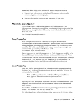 Setting Up Your Credit Policies    3-15
folder's data points using a third party scoring engine. This process involves:
1. Exporting case folder contents outside Credit Management, and scoring the
contents using your own scoring engine
2. Importing the resulting credit score, and storing it in the case folder
What Initiates External Scoring?
To determine whether a case folder's data should be externally scored, Credit
Management reviews the scoring model that is associated with the checklist in the case
folder. External scoring is initiated if the scoring model includes the seeded External
Score data point.
See: Defining Scoring Models, page 3-9.
Export Process Flow
If the scoring model includes the External Score data point, then the Credit
Management workflow bypasses the assigned scoring model and instead automatically
submits the Extract XML Case Folder concurrent program. This program extracts the
case folder data points in an XML file, which you can retrieve for processing in your
external system by subscribing to the business event,
oracle.apps.ar.cmgt.CaseFolder.extract.
Upon extraction of the case folder data points, the Credit Management workflow locks
the case folder to prevent manual updates and sets the case folder status to In Process.
Additionally, the workflow sends a notification to the credit analyst assigned to the case
folder, or to the Credit Scheduler if a credit analyst has not yet been assigned. The
notification indicates that the case folder was submitted for external scoring.
Import Process Flow
After your external system completes the scoring process, you must then import the
final score back into Credit Management for storage in the case folder. To import the
score, use the Get Score API.
Note: For API usage information, see the Credit Management API User
Notes appendix in the Oracle Credit Management User Guide.
Upon import, Credit Management records the score as the value for the External Score
data point, and also includes the score in an XML file attached to the case folder for
audit purposes.
To unlock the case folder and resume workflow processing, you must ensure that the
Submit Case Folder API runs after the Get Score API.
The Submit Case Folder API unlocks the case folder and removes the In Process status.
 