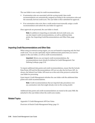 3-16    Oracle Credit Management User Guide
The case folder is now ready for credit recommendations:
• If automation rules are associated with the scoring model, then credit
recommendations are automatically assigned according to the automation rules and
the externally derived credit score. The case folder is then submitted for approval.
• If no automation rules exist, then a credit analyst must manually assign a credit
recommendation and submit the case folder for approval.
Once approvals are processed, the case folder is closed.
Note: In addition to importing an externally derived credit score, you
can also import credit recommendations, as well as additional data
points. See: Importing Credit Recommendations and Other Data, page
3-16.
Importing Credit Recommendations and Other Data
When using an external scoring engine, you are not limited to importing only the final
credit score. You can also optionally import additional data points that you want to
capture in the case folder, as well as credit recommendations.
Important: Before you can import credit recommendations, the
recommendations must already be defined in Credit Management. See:
Defining Lookups, page 2-10.
To import additional data points and credit recommendations, ensure that the Include
Data Points API and Get Recommendations API are run after the Get Score API. As
always, the Submit Case Folder API must run at the end of the process to unlock the
case folder for processing.
Upon import, Credit Management refreshes the case folder with the additional data
points and credit recommendations.
Note: Credit recommendations that are imported take precedence over
any automation rules that might already exist on the scoring model.
Additional data points and credit recommendations are stored in the same XML file
(attached to the case folder) where the credit score resides.
Related Topics
Appendix F: Credit Management API User Notes
Overview of Oracle Credit Management Setup, page 3-1
 