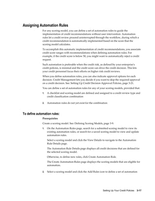 Setting Up Your Credit Policies    3-17
Assigning Automation Rules
For any scoring model, you can define a set of automation rules to guide the
implementation of credit recommendations without user intervention. Automation
rules let a credit review proceed uninterrupted through the workflow, during which a
credit recommendation is automatically implemented based on the score that the
scoring model calculates.
To accomplish this automatic implementation of credit recommendations, you associate
credit score ranges with recommendations when defining automation rules. For
example, if the credit score is below 50, you might want to automatically reject a credit
request.
Such automation is preferable when the credit risk, as defined by your enterprise's
credit policies, is minimal and the credit score can drive the credit decision. This lets
your credit personnel focus their efforts on higher risk credit reviews.
When you define automation rules, you can also indicate approval options for each
decision. Credit Management lets you decide if you want to skip the required approval
on a credit decision. See: Setting Up Credit Decision Approval Policies, page 3-21.
You can define a set of automation rules for any of your scoring models, provided that:
1. A checklist and scoring model are defined and assigned to a credit review type and
credit classification combination
2. Automation rules do not yet exist for the combination
To define automation rules:
Prerequisites
Create a scoring model. See: Defining Scoring Models, page 3-9.
1. On the Automation Rules page, search for a submitted scoring model to view its
existing automation rules, or search for a saved scoring model to view and update
automation rules.
Select a scoring model and click the View Details to navigate to the Automation
Rule Details page.
The Automation Rule Details page displays all credit decisions that are defined for
the selected scoring model.
Otherwise, to define new rules, click Create Automation Rule.
The Create Automation Rules page displays the scoring models that are eligible for
automation.
2. Select a scoring model and click the Add Rules icon to define a set of automation
 