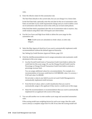 3-18    Oracle Credit Management User Guide
rules.
3. Enter the effective dates for this automation rule.
The Start Date defaults to the current date, but you can change it to a future date.
In the End Date field, optionally enter the end date for this set of automation rules.
Enter an end date if your credit requirements change and you want to define a new
set of automation rules that are more in line with your revised credit policies.
If the End Date field is populated, then this set of automation rules is inactive. Any
credit analysis using these rules will require user intervention.
4. Use the Low Score and High Score fields to define the score range for this
automation rule.
Note: Credit scores are calculated as whole values, so enter only
integers.
5. Select the Skip Approval check box if you want to automatically implement credit
recommendations without the defined approval hierarchy.
See: Setting Up Credit Decision Approval Policies, page 3-21.
6. Click the Add Recommendations icon to assign automation rules (automatic credit
decisions) to this score range.
• Use the Overall Credit Limit or Transaction Credit Limit fields to define the
credit limit for this score range. Or, use the Change Overall Credit Limit by
Percentage or Change Overall Transaction Credit Limit fields to indicate a
percentage increase limit.
You can assign additional values for a recommendation. For example, for a
recommendation of increase credit limit to CAD $800,000, value 1 is currency =
CAD and value 2 is 800,000.
Do not enter a value in any field if you do not want Credit Management to
automatically implement credit increases.
• From the list of values, select a credit classification that you want to
automatically assign to the applicant if they receive a credit score in this range.
• Select the recommendation or recommendations that you want to automatically
implement for an applicant who scores in this range.
7. You can add another row to enter another score range and associated automation
rules.
If the scoring model uses weighting factors for each score range, then the credit
score is always a complete range from 0 to 100. If not, then the scoring model will
 
