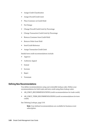 3-20    Oracle Credit Management User Guide
• Assign Credit Classification
• Assign Overall Credit Limit
• Place Customer on Credit Hold
• No Change
• Change Overall Credit Limit by Percentage
• Change Transaction Credit Limit by Percentage
• Remove Customer from Credit Hold
• Remove Order from Hold
• Send Credit Reference
• Assign Transaction Credit Limit
Seeded term credit recommendations include:
• Approve
• Authorize Appeal
• Extend
• Increase
• Reject
• Terminate
Defining New Recommendations
You define recommendations using user-extensible lookup codes. Define your
recommendations for both trade and term credit using these lookup codes:
• AR_CMGT_RECOMMENDATIONS (credit recommendations for trade credit)
• AR_CMGT_TERM_RECOMMENDATIONS (credit recommendations for term
credit)
See: Defining Lookups, page 2-10.
Note: User-defined recommendations are available for business event
subscription.
 