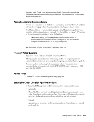 Setting Up Your Credit Policies    3-21
If you are using Oracle Lease Management or Oracle Loans and want to define
application-specific recommendations, see: Defining Recommendations for Integrated
Applications, page 5-1.
Adding Conditions to Recommendations
You can add a condition as an attribute of a user-defined recommendation. A condition
will launch a new page where the user can document a large set of data points.
To add a condition to a recommendation, you must build a custom page first where
condition fulfillment details can be recorded. You then add the new page's OA function
to the recommendation's lookup type, in the Tag field.
Tip: Use the ability to add an OA function to recommendations to
further extend the implementation of credit policies that require more
complex information than a set of single data points.
See: Approving a Credit Review with Conditions, page 5-6.
Frequently Asked Questions
How many values can I associate with a recommendation?
When you define automation rules for a scoring model, you assign one or more
recommendations to a credit score range. See: Assigning Automation Rules, page 3-17.
Recommendations can have up to two associated values. For example, for a
recommendation of increase credit limit to CAD $800,000, value 1 is currency = CAD
and value 2 is 800,000.
Related Topics
Overview of Oracle Credit Management Setup, page 3-1
Setting Up Credit Decision Approval Policies
In Oracle Credit Management, credit recommendations are made in two ways:
• Automatic:
Oracle Workflow can create a credit application and case folder, calculate a score
using the assigned scoring model, and use the scoring model's automation rules to
arrive at a final credit recommendation, all without user intervention.
• Manual:
A credit analyst can make a credit recommendation at the conclusion of a manual
credit analysis.
 